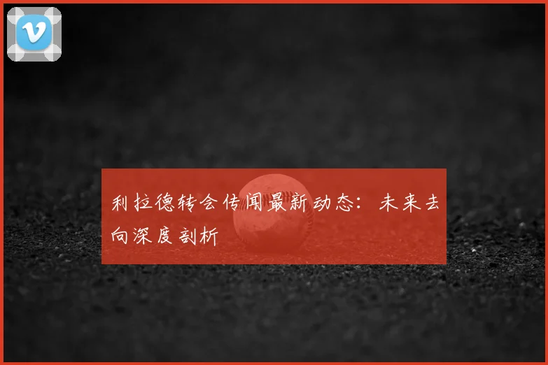 利拉德转会传闻最新动态：未来去向深度剖析
