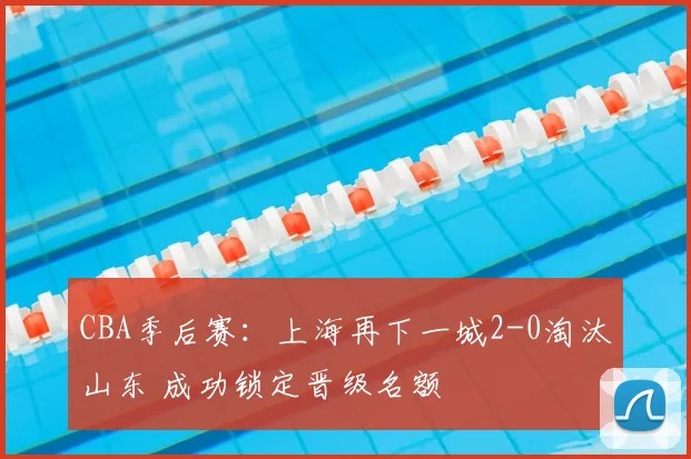 CBA季后赛：上海再下一城2-0淘汰山东 成功锁定晋级名额