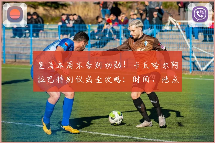 皇马本周末告别功勋！卡瓦哈尔阿拉巴特别仪式全攻略：时间、地点、直播渠道与生涯回顾