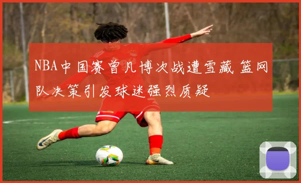 NBA中国赛曾凡博次战遭雪藏 篮网队决策引发球迷强烈质疑