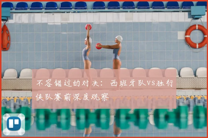 不容错过的对决：西班牙队vs独行侠队赛前深度观察