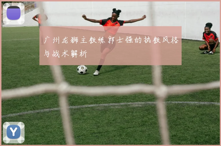 广州龙狮主教练郭士强的执教风格与战术解析