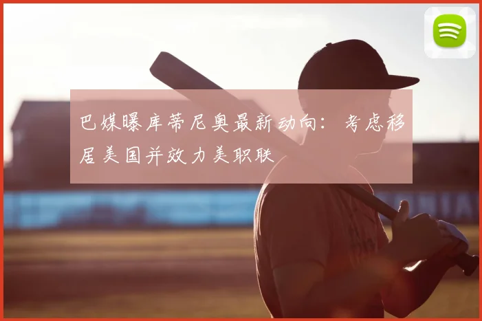 巴媒曝库蒂尼奥最新动向：考虑移居美国并效力美职联