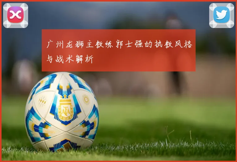 广州龙狮主教练郭士强的执教风格与战术解析