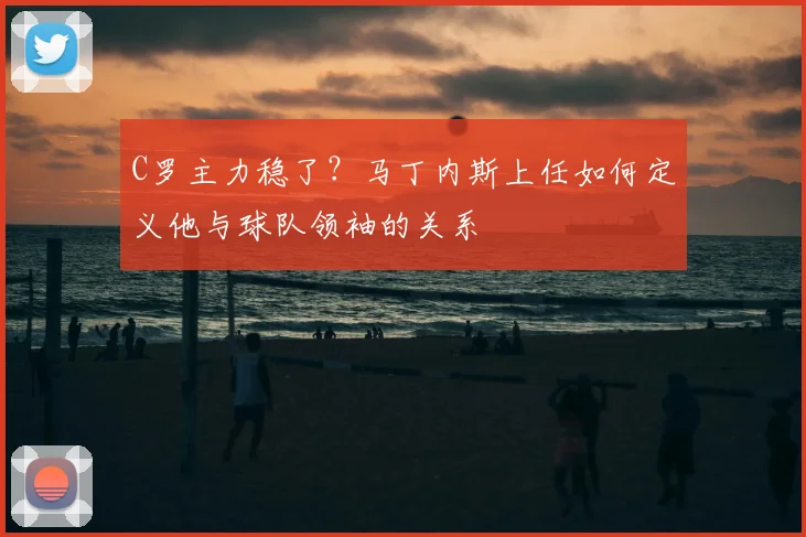 C罗主力稳了?马丁内斯上任如何定义他与球队领袖的关系