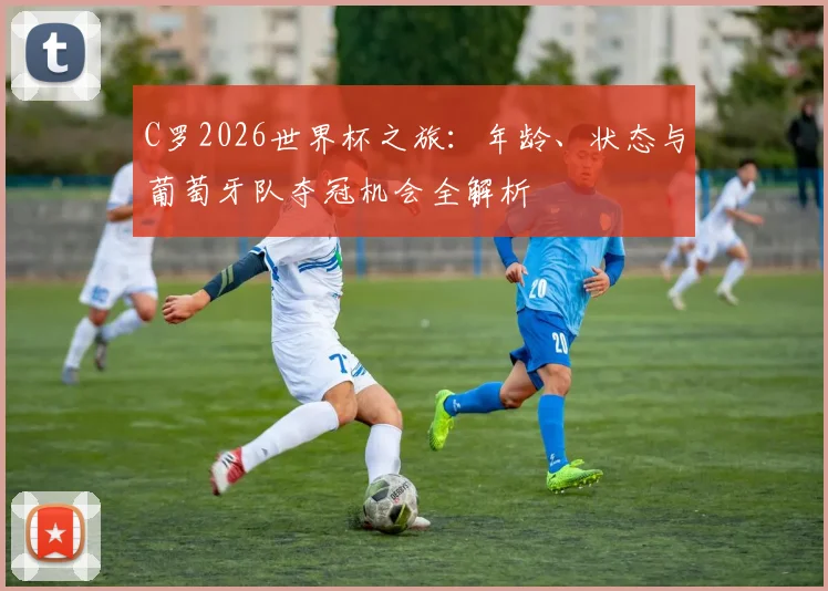 C罗2026世界杯之旅：年龄、状态与葡萄牙队夺冠机会全解析
