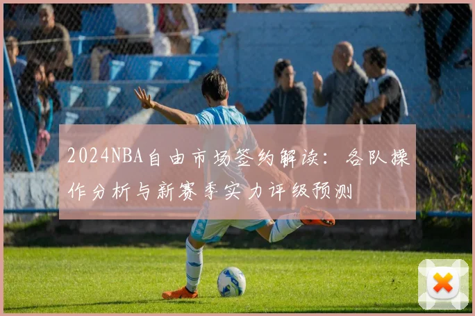 2024NBA自由市场签约解读：各队操作分析与新赛季实力评级预测