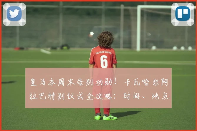 皇马本周末告别功勋！卡瓦哈尔阿拉巴特别仪式全攻略：时间、地点、直播渠道与生涯回顾