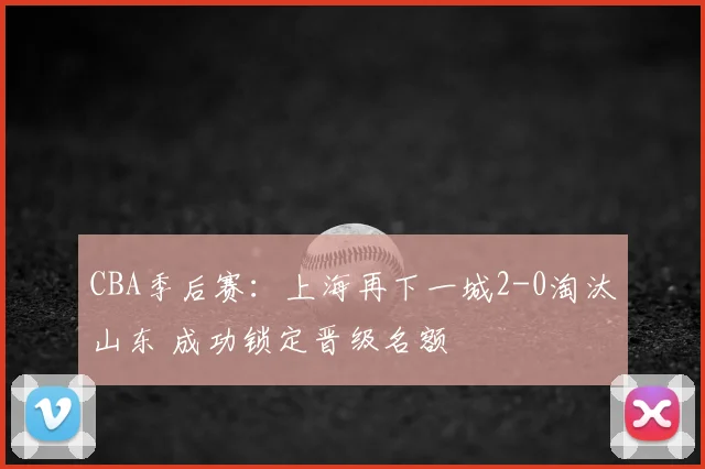 CBA季后赛：上海再下一城2-0淘汰山东 成功锁定晋级名额