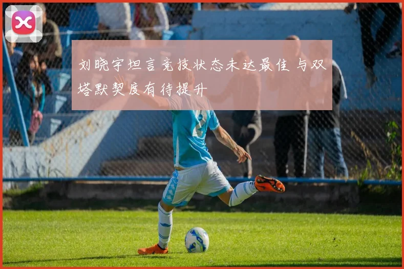 刘晓宇坦言竞技状态未达最佳 与双塔默契度有待提升
