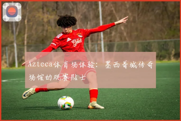 Azteca体育场体验：墨西哥城传奇场馆的观赛贴士
