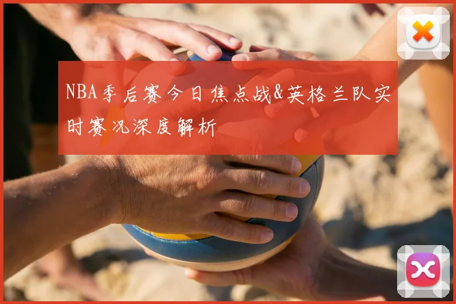 NBA季后赛今日焦点战&英格兰队实时赛况深度解析